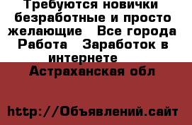 Требуются новички, безработные и просто желающие - Все города Работа » Заработок в интернете   . Астраханская обл.